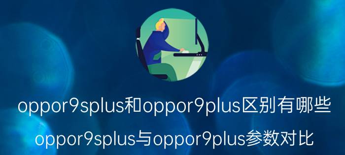 oppor9splus和oppor9plus区别有哪些 oppor9splus与oppor9plus参数对比